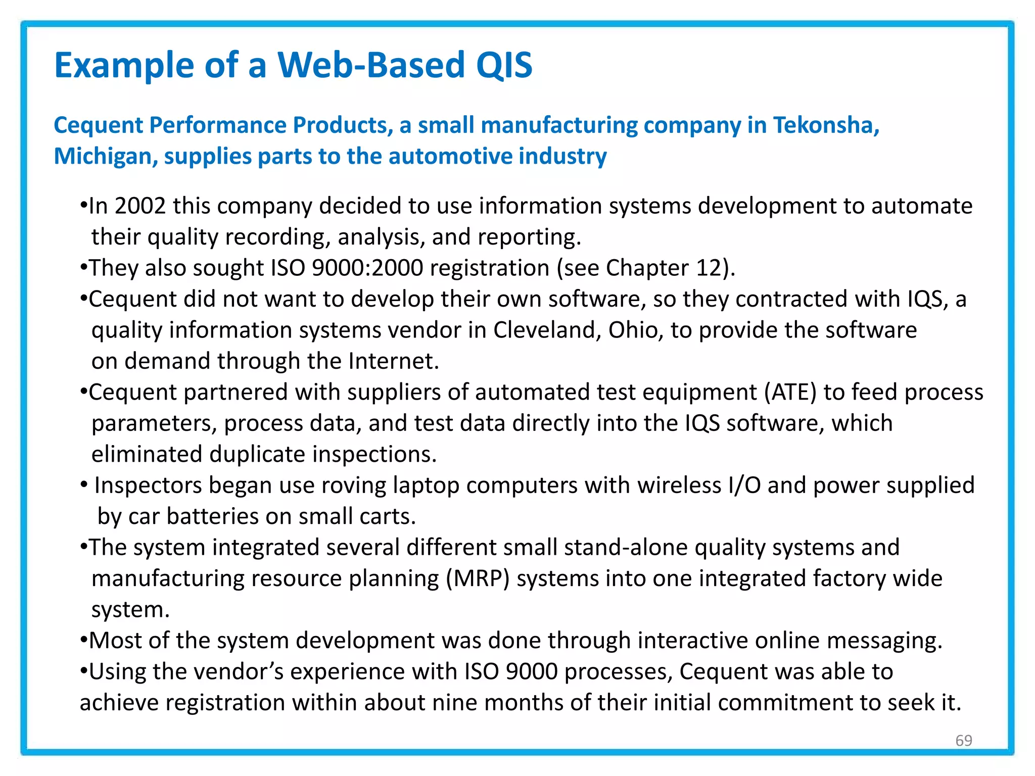 69
Example of a Web-Based QIS
•In 2002 this company decided to use information systems development to automate
their quality recording, analysis, and reporting.
•They also sought ISO 9000:2000 registration (see Chapter 12).
•Cequent did not want to develop their own software, so they contracted with IQS, a
quality information systems vendor in Cleveland, Ohio, to provide the software
on demand through the Internet.
•Cequent partnered with suppliers of automated test equipment (ATE) to feed process
parameters, process data, and test data directly into the IQS software, which
eliminated duplicate inspections.
• Inspectors began use roving laptop computers with wireless I/O and power supplied
by car batteries on small carts.
•The system integrated several different small stand-alone quality systems and
manufacturing resource planning (MRP) systems into one integrated factory wide
system.
•Most of the system development was done through interactive online messaging.
•Using the vendor’s experience with ISO 9000 processes, Cequent was able to
achieve registration within about nine months of their initial commitment to seek it.
Cequent Performance Products, a small manufacturing company in Tekonsha,
Michigan, supplies parts to the automotive industry
 