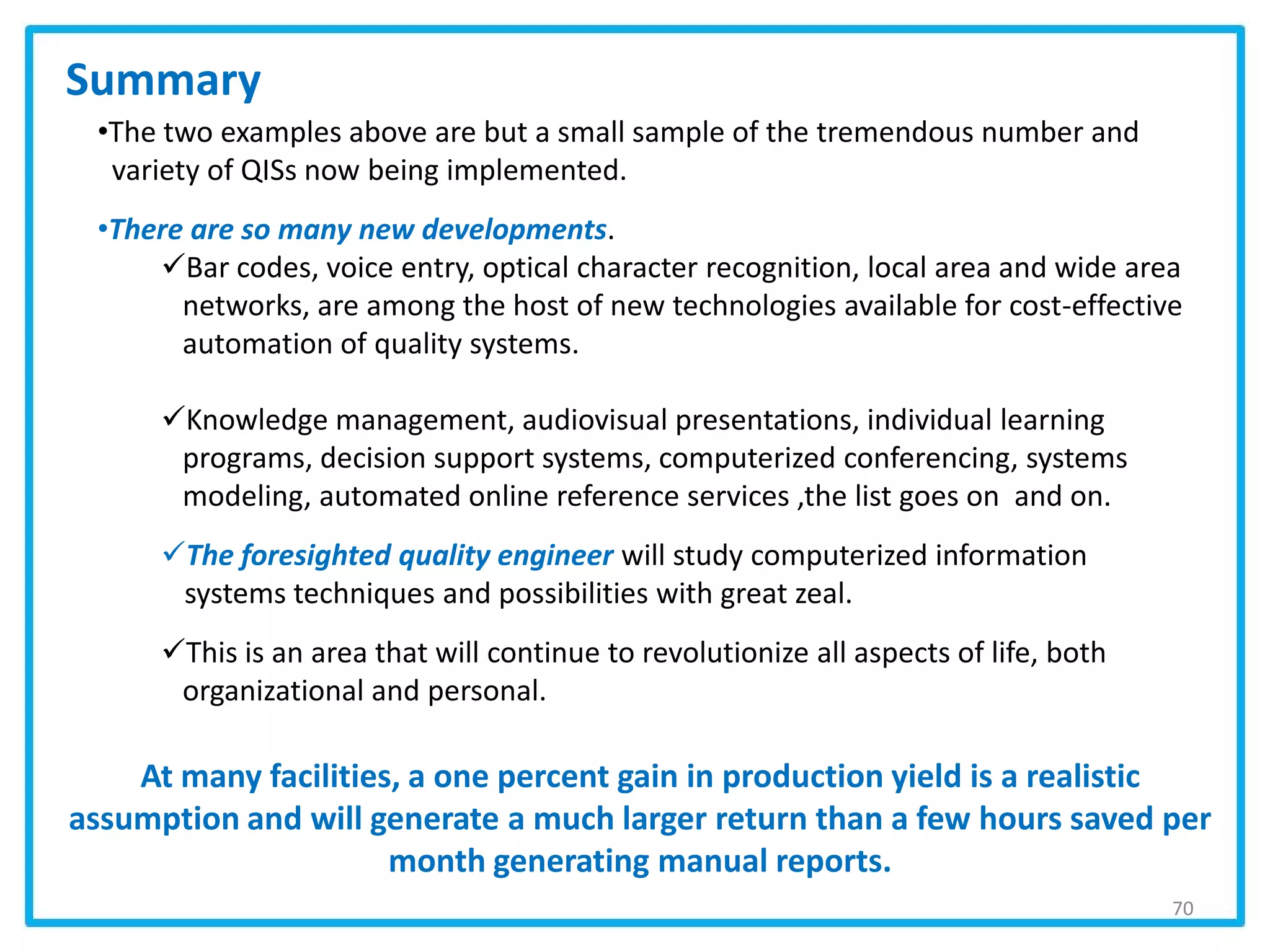 70
•The two examples above are but a small sample of the tremendous number and
variety of QISs now being implemented.
•There are so many new developments.
Bar codes, voice entry, optical character recognition, local area and wide area
networks, are among the host of new technologies available for cost-effective
automation of quality systems.
Knowledge management, audiovisual presentations, individual learning
programs, decision support systems, computerized conferencing, systems
modeling, automated online reference services ,the list goes on and on.
The foresighted quality engineer will study computerized information
systems techniques and possibilities with great zeal.
This is an area that will continue to revolutionize all aspects of life, both
organizational and personal.
Summary
At many facilities, a one percent gain in production yield is a realistic
assumption and will generate a much larger return than a few hours saved per
month generating manual reports.
 