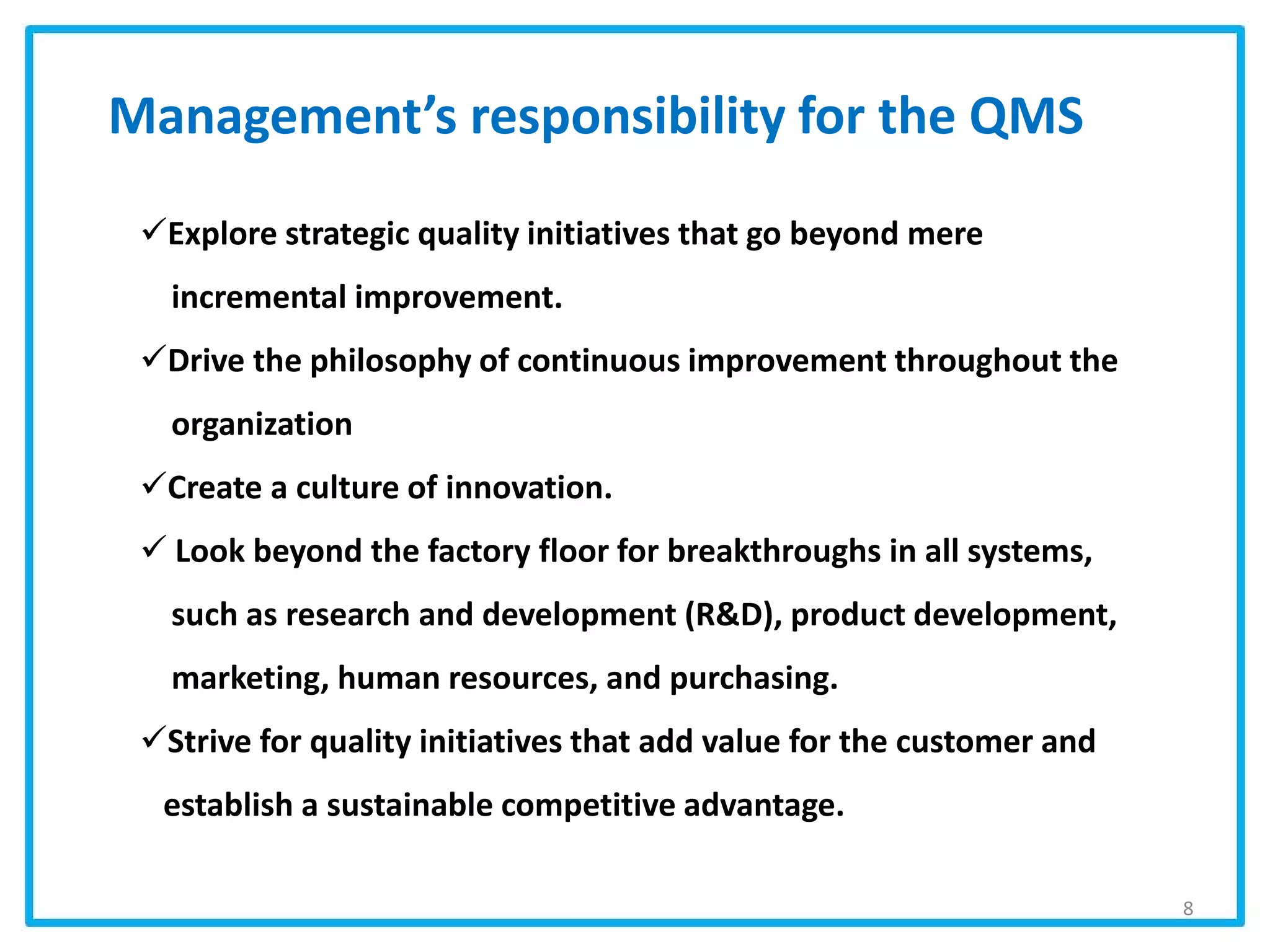 Explore strategic quality initiatives that go beyond mere
incremental improvement.
Drive the philosophy of continuous improvement throughout the
organization
Create a culture of innovation.
 Look beyond the factory floor for breakthroughs in all systems,
such as research and development (R&D), product development,
marketing, human resources, and purchasing.
Strive for quality initiatives that add value for the customer and
establish a sustainable competitive advantage.
Management’s responsibility for the QMS
8
 