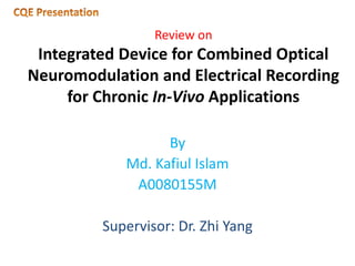 Review on
Integrated Device for Combined Optical
Neuromodulation and Electrical Recording
for Chronic In-Vivo Applications
By
Md. Kafiul Islam
A0080155M
Supervisor: Dr. Zhi Yang
 