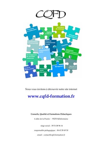 4
Nous vous invitons à découvrir notre site internet
www.cqfd-formation.fr
Conseils, Qualité et Formations Didactiques
6 allée de la Prairie - 95270 Bellefontaine
siège social : 09 51 08 96 14
responsable pédagogique : 06 63 58 49 30
email : contact@cqfd-formation.fr
 
