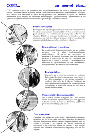 CQFD... un nouvel élan...
CQFD constitue un levier de motivation pour vos collaborateurs en les aidant à progresser dans leur
carrière. Notre intervention représente le signe visible de votre reconnaissance professionnelle à leur égard.
Nos conseils, nos formations et notre accompagnement vous permettent d’acquérir de nouvelles
compétences pour intégrer des évolutions technologiques, organisationnelles, réglementaires et des
aptitudes indispensables au maintien de votre capacité d’agir, de créer et d’innover.
En intégrant des objectifs opérationnels, la formation pourra mobiliser
les salariés sur des enjeux communs et faire évoluer le fonctionnement
pour améliorer vos performances. Souvent, elle débloque des
situations difficiles en vainquant les réticences. La formation se révèle
ainsi comme un outil de politique générale... tout en consolidant les
acquis et en installant de nouvelles compétences collectives.
La formation doit également se traduire par un bénéfice
personnel pour le salarié (professionnalisation,
employabilité…). Elle permet de comprendre, de
s’adapter et de pouvoir progresser. Une telle démarche
participe à promouvoir au sein de l’entreprise des
relations de « gagnant - gagnant ». En développant la
motivation et l’épanouissement de vos collaborateurs,
vous pérenniserez durablement des compétences.
Conseiller, c’est donner des motifs d’agir... CQFD vous accompagne
également sur le terrain pour vous faire découvrir de nouvelles
solutions d’organisation. Lorsqu'il s'agit d'un projet amenant tous les
salariés à coopérer, CQFD impulse des actions correctives et
fédératrices. Cette démarche permet de procéder à une analyse
complète pour constituer un véritable outil de pilotage avec des avis
objectifs.
Une équipe qui se comprend harmonise ses pratiques.
La formation favorise les transferts de compétences et
de « bonnes pratiques » entre jeunes embauchés et
employés initiés afin de développer l’utilisation de
toutes les capacités regroupées. Elle permet clairement
de capitaliser le savoir-faire interne, en favorisant le
partage de l’expérience.
Que ce soit en sécurité, en hygiène, etc… nous sommes
soumis à différentes réglementations qu’il faut appliquer.
A travers certains modules de formation, CQFD vous
précisera comment respecter ces lois.
Pour se développer
Pour motiver et remobiliser
Pour se renforcer
Pour connaître la réglementation
Pour capitaliser
 
