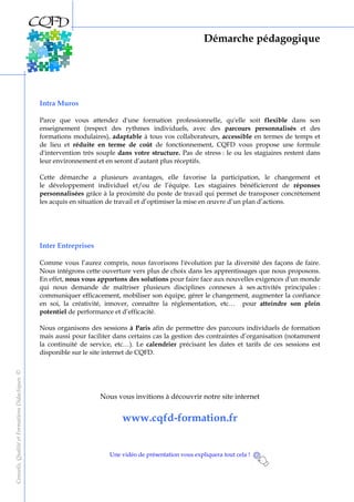 Démarche pédagogique
Conseils,QualitéetFormationsDidactiques©
Intra Muros
Parce que vous attendez d'une formation professionnelle, qu'elle soit flexible dans son
enseignement (respect des rythmes individuels, avec des parcours personnalisés et des
formations modulaires), adaptable à tous vos collaborateurs, accessible en termes de temps et
de lieu et réduite en terme de coût de fonctionnement, CQFD vous propose une formule
d'intervention très souple dans votre structure. Pas de stress : le ou les stagiaires restent dans
leur environnement et en seront d’autant plus réceptifs.
Cette démarche a plusieurs avantages, elle favorise la participation, le changement et
le développement individuel et/ou de l’équipe. Les stagiaires bénéficieront de réponses
personnalisées grâce à la proximité du poste de travail qui permet de transposer concrètement
les acquis en situation de travail et d’optimiser la mise en œuvre d’un plan d’actions.
Inter Entreprises
Comme vous l’aurez compris, nous favorisons l'évolution par la diversité des façons de faire.
Nous intégrons cette ouverture vers plus de choix dans les apprentissages que nous proposons.
En effet, nous vous apportons des solutions pour faire face aux nouvelles exigences d'un monde
qui nous demande de maîtriser plusieurs disciplines connexes à ses activités principales :
communiquer efficacement, mobiliser son équipe, gérer le changement, augmenter la confiance
en soi, la créativité, innover, connaître la réglementation, etc… pour atteindre son plein
potentiel de performance et d’efficacité.
Nous organisons des sessions à Paris afin de permettre des parcours individuels de formation
mais aussi pour faciliter dans certains cas la gestion des contraintes d’organisation (notamment
la continuité de service, etc…). Le calendrier précisant les dates et tarifs de ces sessions est
disponible sur le site internet de CQFD.
Nous vous invitions à découvrir notre site internet
www.cqfd-formation.fr
Une vidéo de présentation vous expliquera tout cela !
 