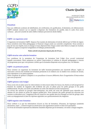 2
Préambule
Face aux différents systèmes de labellisation, de certification, de qualification, d’attestation, de référencement,
CQFD souhaite rassurer sur sa capacité à dispenser des formations de qualité, dans le cadre d’un cercle
vertueux : plus de la moitié de notre chiffre d’affaires provient de clients fidèles.
CQFD : un organisme avéré
L’organisme de formation CQFD dispose d’un numéro de déclaration d’activité délivré par le Préfet de région.
Nous remettons notre bilan pédagogique et financier chaque année aux autorités compétentes. Nous sommes à
jour de tous nos impôts, taxes et charges et nous déposons bien chaque année notre bilan et compte de résultats.
CQFD est vigilant à respecter la législation et l’éthique professionnelle.
Notre activité est pérenne depuis plus de 10 ans…
CQFD sécurise votre achat de formation
Les conditions de la prestation de l’organisme de formation font l’objet d’un accord contractuel
(appelé convention). Nous préparons en amont l’intervention et validons le déroulé pédagogique à travers
un programme pour que vous puissiez vérifier que la formation dispensée sera en phase avec vos attentes.
CQFD : un partenaire proche
Nous sommes un organisme de formation de taille humaine permettant une réactivité efficace. Agiles et
innovants à travers des modules de formation pertinents et en relation avec la réalité et les constats du terrain,
nous répondons à vos préoccupations.
Notre souplesse de gestion s’adaptera à vos procédures à travers différents choix d’organisation d’intervention
que nous proposons.
CQFD optimise votre budget
Nous avons mis en place pour les interventions en intra-muros (dans les locaux du client) un tarif progressif en
fonction du nombre de stagiaires afin d’obtenir des prix en phase pour les petits groupes et les petits
établissements. De plus, nos tarifs sont affichés sur notre site internet en toute transparence.
Au niveau des sessions en groupes inter-entreprises, nos tarifs ont aussi été optimisés pour répondre aux
attentes de nos clients en terme de rapport qualité/prix. Nous formons des petits groupes (en moyenne nos
sessions se déroulent avec 5 stagiaires) afin de conserver une qualité dans les échanges au sein du groupe, dans
notre accompagnement et dans les réponses apportées aux questionnements des stagiaires.
CQFD organise votre formation
Nous veillons à ce que les informations d’accès au lieu de formation, d’horaires, de logistique (matériels
nécessaires, repas…) soient évoqués en amont pour une organisation sereine et claire de la prestation.
Un livret de formation reprenant les éléments essentiels dispensés par le formateur, est remis à chaque stagiaire.
Charte Qualité
reconnue par le site de
référencement Qualité des OPCA
Conseils,QualitéetFormationsDidactiques©
 