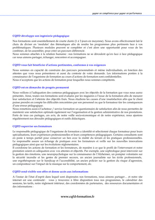 3
gagner en compétences pour gagner en performancesgagner en compétence pour gagner en performance
CQFD développe son ingénierie pédagogique
Nos formations sont essentiellement de courte durée (1 à 3 jours en moyenne). Nous avons effectivement fait le
choix de diviser en ‘modules’ des thématiques afin de rendre les programmes plus pertinents face à vos
problématiques. Plusieurs modules peuvent se compléter et c’est alors une opportunité pour vous de les
combiner, de les assembler, pour créer un parcours différencié.
Nous sommes attachés à la relation humaine : nos formations ne se déroulent qu’en face à face pédagogique
car nous aimons partager, échanger, rencontrer et accompagner.
CQFD vous fait bénéficier d’actions pertinentes, conformes à vos exigences
Nous sommes en capacité de construire des parcours personnalisés et même individualisés, en fonction des
attentes que vous nous présenterez et aussi du contexte de votre demande. Les informations portées à la
connaissance de l’organisme de formation au cours d’actions de formation sont confidentielles.
Nous n’acceptons que les actions de formation pour lesquelles nous sommes compétents.
CQFD est en démarche de progrès permanent
Nous veillons à l’adéquation des contenus pédagogiques avec les objectifs de la formation que vous nous aurez
présentés. Ainsi, toutes nos formations sont évaluées par les stagiaires à l’issue de la formation afin de mesurer
leur satisfaction et l’atteinte des objectifs fixés. Nous étudions les causes d’une insatisfaction afin que le client
puisse prendre en compte les difficultés rencontrées par son personnel ou que le formateur tire les conséquences
d’une erreur pédagogique.
Nous remettons aussi à l’acheteur / service formation un questionnaire de satisfaction afin de nous permettre de
maintenir une satisfaction optimale également sur l’organisation et la gestion administrative de nos prestations.
Forts de tous ces partages, ces avis, de notre veille socio-économique et de notre expérience, nous ajustons
régulièrement nos déroulés pédagogiques et outils didactiques.
CQFD supervise ses formateurs
Le responsable pédagogique de l’organisme de formation a identifié et sélectionné chaque formateur pour leurs
spécialisations, leurs expériences professionnelles et leurs compétences pédagogiques. Certains consultants sont
en poste à temps partiel pour conserver un lien avec la réalité du terrain et les pratiques professionnelles.
Le responsable assure un échange de pratiques avec les formateurs et veille sur les nouvelles innovations
pédagogiques ainsi que sur les évolutions réglementaires.
Il coordonne les actions de formation et les formateurs, de manière à ce que le profil de l’intervenant et notre
prestation soient en adéquation avec vos attentes et objectifs. Par exemple, une sophrologue peut intervenir sur
la gestion des émotions, une neuropsychologue sur la connaissance de l’Alzheimer, un pompier volontaire sur
la sécurité incendie et les gestes de premier secours, un ancien journaliste sur les écrits professionnels,
une ergothérapeute sur le handicap et l’accessibilité, un ancien policier sur la gestion du risque d’agression,
un compositeur sur l’impact de la musique sur le comportement, etc.
CQFD rend visible son offre et donne accès aux informations
A l’instar de l’état d’esprit dans lequel sont dispensées nos formations, nous aimons partager… et notre site
internet est une continuité : vous y trouverez à libre disposition tous nos programmes, le calendrier des
sessions, les tarifs, notre règlement intérieur, des coordonnées de partenaires, des ressources documentaires et
des informations :
www.cqfd-formation.fr
 