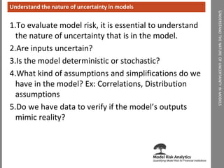 UNDERSTANDTHENATUREOFUNCERTAINTYINMODELS 
Understand the nature of uncertainty in models 
1.To evaluate model risk, it is essential to understand the nature of uncertainty that is in the model. 
2.Are inputs uncertain? 
3.Is the model deterministic or stochastic? 
4.What kind of assumptions and simplifications do we have in the model? Ex: Correlations, Distribution assumptions 
5.Do we have data to verify if the model’s outputs mimic reality?  