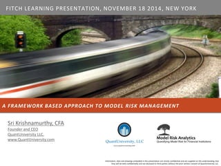 A FRAMEWORK BASED APPROACH TO MODEL RISK MANAGEMENT 
Information, data and drawings embodied in this presentation are strictly confidential and are supplied on the understanding that they will be held confidentially and not disclosed to third parties without the prior written consent of QuantUniversity LLC. 
Sri Krishnamurthy, CFA 
Founder and CEO 
QuantUniversity LLC. 
www.QuantUniversity.com 
FITCHLEARNING PRESENTATION, NOVEMBER 18 2014, NEW YORK  