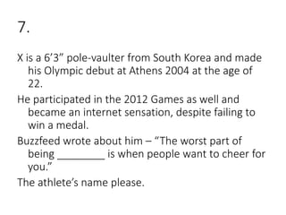 7.
X is a 6’3” pole-vaulter from South Korea and made
his Olympic debut at Athens 2004 at the age of
22.
He participated in the 2012 Games as well and
became an internet sensation, despite failing to
win a medal.
Buzzfeed wrote about him – “The worst part of
being ________ is when people want to cheer for
you.”
The athlete’s name please.
 