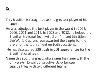 9.
This Brazilian is recognized as the greatest player of his
sport.
He was adjudged the best player in the world in 2004,
2006, 2011 and 2012. In 2008 and 2012, he helped the
Brazilian National Team win their 4th and 5th title in
the World Cup, and was awarded the trophy for the
player of the tournament on both occasions.
He has also scored 339 goals in 201 appearances for the
Brazil national team.
Name this sporting great, who shares his name with the
only player to win consecutive UEFA Europa
League titles with two different teams.
 