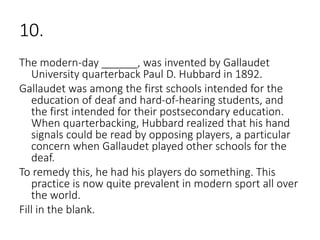 10.
The modern-day ______, was invented by Gallaudet
University quarterback Paul D. Hubbard in 1892.
Gallaudet was among the first schools intended for the
education of deaf and hard-of-hearing students, and
the first intended for their postsecondary education.
When quarterbacking, Hubbard realized that his hand
signals could be read by opposing players, a particular
concern when Gallaudet played other schools for the
deaf.
To remedy this, he had his players do something. This
practice is now quite prevalent in modern sport all over
the world.
Fill in the blank.
 