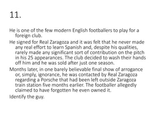 11.
He is one of the few modern English footballers to play for a
foreign club.
He signed for Real Zaragoza and it was felt that he never made
any real effort to learn Spanish and, despite his qualities,
rarely made any significant sort of contribution on the pitch
in his 25 appearances. The club decided to wash their hands
off him and he was sold after just one season.
Months later, in one barely believable final show of arrogance
or, simply, ignorance, he was contacted by Real Zaragoza
regarding a Porsche that had been left outside Zaragoza
train station five months earlier. The footballer allegedly
claimed to have forgotten he even owned it.
Identify the guy.
 