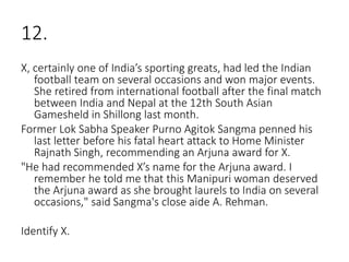 12.
X, certainly one of India’s sporting greats, had led the Indian
football team on several occasions and won major events.
She retired from international football after the final match
between India and Nepal at the 12th South Asian
Gamesheld in Shillong last month.
Former Lok Sabha Speaker Purno Agitok Sangma penned his
last letter before his fatal heart attack to Home Minister
Rajnath Singh, recommending an Arjuna award for X.
"He had recommended X’s name for the Arjuna award. I
remember he told me that this Manipuri woman deserved
the Arjuna award as she brought laurels to India on several
occasions," said Sangma's close aide A. Rehman.
Identify X.
 