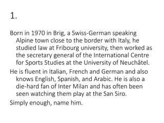 1.
Born in 1970 in Brig, a Swiss-German speaking
Alpine town close to the border with Italy, he
studied law at Fribourg university, then worked as
the secretary general of the International Centre
for Sports Studies at the University of Neuchâtel.
He is fluent in Italian, French and German and also
knows English, Spanish, and Arabic. He is also a
die-hard fan of Inter Milan and has often been
seen watching them play at the San Siro.
Simply enough, name him.
 