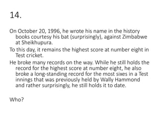 14.
On October 20, 1996, he wrote his name in the history
books courtesy his bat (surprisingly), against Zimbabwe
at Sheikhupura.
To this day, it remains the highest score at number eight in
Test cricket.
He broke many records on the way. While he still holds the
record for the highest score at number eight, he also
broke a long-standing record for the most sixes in a Test
innings that was previously held by Wally Hammond
and rather surprisingly, he still holds it to date.
Who?
 