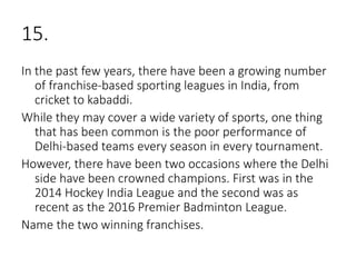 15.
In the past few years, there have been a growing number
of franchise-based sporting leagues in India, from
cricket to kabaddi.
While they may cover a wide variety of sports, one thing
that has been common is the poor performance of
Delhi-based teams every season in every tournament.
However, there have been two occasions where the Delhi
side have been crowned champions. First was in the
2014 Hockey India League and the second was as
recent as the 2016 Premier Badminton League.
Name the two winning franchises.
 