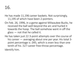 16.
He has made 11,196 career baskets. Not surprisingly,
11,195 of which have been 2-pointers.
On Feb. 26, 1996, in a game against Milwaukee Bucks, he
received the ball well beyond the arc and hurled it
towards the hoop. The ball somehow went in off the
glass — not that he called it.
He has taken just 22 3-point attempts over the course of
his career — averaging about one per year. His total 3-
point percentage is .045, which is even less than one
tenth of his .527 career free-throw percentage.
Identify him.
 