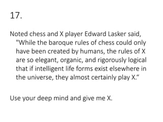 17.
Noted chess and X player Edward Lasker said,
"While the baroque rules of chess could only
have been created by humans, the rules of X
are so elegant, organic, and rigorously logical
that if intelligent life forms exist elsewhere in
the universe, they almost certainly play X.“
Use your deep mind and give me X.
 