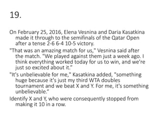 19.
On February 25, 2016, Elena Vesnina and Daria Kasatkina
made it through to the semifinals of the Qatar Open
after a tense 2-6 6-4 10-5 victory.
"That was an amazing match for us," Vesnina said after
the match. "We played against them just a week ago. I
think everything worked today for us to win, and we're
just so excited about it.”
"It's unbelievable for me," Kasatkina added, "something
huge because it's just my third WTA doubles
tournament and we beat X and Y. For me, it's something
unbelievable.“
Identify X and Y, who were consequently stopped from
making it 10 in a row.
 