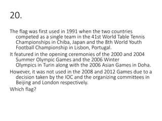 20.
The flag was first used in 1991 when the two countries
competed as a single team in the 41st World Table Tennis
Championships in Chiba, Japan and the 8th World Youth
Football Championship in Lisbon, Portugal.
It featured in the opening ceremonies of the 2000 and 2004
Summer Olympic Games and the 2006 Winter
Olympics in Turin along with the 2006 Asian Games in Doha.
However, it was not used in the 2008 and 2012 Games due to a
decision taken by the IOC and the organizing committees in
Beijing and London respectively.
Which flag?
 
