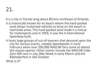 21.
X is a city in Florida lying about 80 kms northeast of Orlando.
It is historically known for its beach where the hard-packed
sand allows motorized vehicles to drive on the beach in
restricted areas.This hard-packed sand made it a mecca
for motorsports and in 1959, it saw the X International
Speedway built.
It hosts large groups of out-of-towners that descend upon the
city for various events, notably Speedweeks in early
February when over 200,000 NASCAR fans come to attend
the season opener. Other events include the NASCAR Coke
Zero 400 race in July, Bike Week in early March and the
Biketoberfest in late October.
What is X?
 
