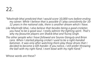22.
“Mashrafe bhai predicted that I would score 10,000 runs before ending
my career. While I believe that is possible if I play consistently for 10-
12 years in the national side, there is another dream which I have.
Like Mashrafe bhai, I also believe that besides being a good cricketer,
you have to be a good soul. I really admire the fighting spirit. That's
why my favourite players are Shakib bhai and Yuvraj Singh.
The other people who I have followed are Sourav Ganguly and Brian
Lara. When I started playing cricket I used to be a right-handed
batsman. It was only after watching them play those drives that I
decided to become a left-hander. If you notice, I still prefer throwing
the ball with my right hand. I even bowl with my right hand.”
Whose words are these?
 