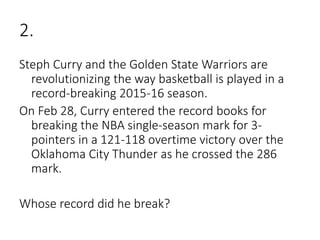 2.
Steph Curry and the Golden State Warriors are
revolutionizing the way basketball is played in a
record-breaking 2015-16 season.
On Feb 28, Curry entered the record books for
breaking the NBA single-season mark for 3-
pointers in a 121-118 overtime victory over the
Oklahoma City Thunder as he crossed the 286
mark.
Whose record did he break?
 