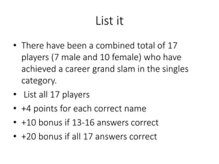 List it
• There have been a combined total of 17
players (7 male and 10 female) who have
achieved a career grand slam in the singles
category.
• List all 17 players
• +4 points for each correct name
• +10 bonus if 13-16 answers correct
• +20 bonus if all 17 answers correct
 