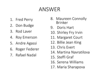 ANSWER
1. Fred Perry
2. Don Budge
3. Rod Laver
4. Roy Emerson
5. Andre Agassi
6. Roger Federer
7. Rafael Nadal
8. Maureen Connolly
Brinker
9. Doris Hart
10. Shirley Fry Irvin
11. Margaret Court
12. Billie Jean King
13. Chris Evert
14. Martina Navratilova
15. Steffi Graf
16. Serena Williams
17. Maria Sharapova
 