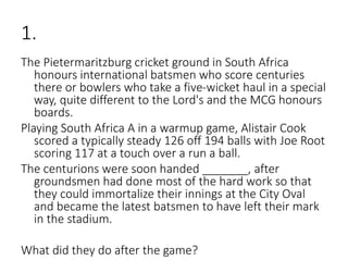 1.
The Pietermaritzburg cricket ground in South Africa
honours international batsmen who score centuries
there or bowlers who take a five-wicket haul in a special
way, quite different to the Lord's and the MCG honours
boards.
Playing South Africa A in a warmup game, Alistair Cook
scored a typically steady 126 off 194 balls with Joe Root
scoring 117 at a touch over a run a ball.
The centurions were soon handed _______, after
groundsmen had done most of the hard work so that
they could immortalize their innings at the City Oval
and became the latest batsmen to have left their mark
in the stadium.
What did they do after the game?
 
