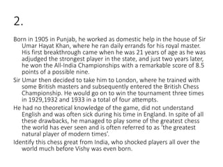 2.
Born in 1905 in Punjab, he worked as domestic help in the house of Sir
Umar Hayat Khan, where he ran daily errands for his royal master.
His first breakthrough came when he was 21 years of age as he was
adjudged the strongest player in the state, and just two years later,
he won the All-India Championships with a remarkable score of 8.5
points of a possible nine.
Sir Umar then decided to take him to London, where he trained with
some British masters and subsequently entered the British Chess
Championship. He would go on to win the tournament three times
in 1929,1932 and 1933 in a total of four attempts.
He had no theoretical knowledge of the game, did not understand
English and was often sick during his time in England. In spite of all
these drawbacks, he managed to play some of the greatest chess
the world has ever seen and is often referred to as ‘the greatest
natural player of modern times’.
Identify this chess great from India, who shocked players all over the
world much before Vishy was even born.
 