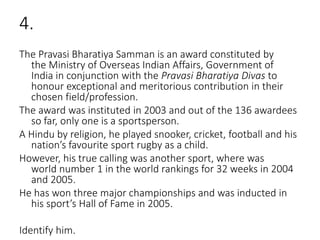 4.
The Pravasi Bharatiya Samman is an award constituted by
the Ministry of Overseas Indian Affairs, Government of
India in conjunction with the Pravasi Bharatiya Divas to
honour exceptional and meritorious contribution in their
chosen field/profession.
The award was instituted in 2003 and out of the 136 awardees
so far, only one is a sportsperson.
A Hindu by religion, he played snooker, cricket, football and his
nation’s favourite sport rugby as a child.
However, his true calling was another sport, where was
world number 1 in the world rankings for 32 weeks in 2004
and 2005.
He has won three major championships and was inducted in
his sport’s Hall of Fame in 2005.
Identify him.
 