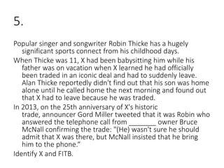5.
Popular singer and songwriter Robin Thicke has a hugely
significant sports connect from his childhood days.
When Thicke was 11, X had been babysitting him while his
father was on vacation when X learned he had officially
been traded in an iconic deal and had to suddenly leave.
Alan Thicke reportedly didn't find out that his son was home
alone until he called home the next morning and found out
that X had to leave because he was traded.
In 2013, on the 25th anniversary of X's historic
trade, announcer Gord Miller tweeted that it was Robin who
answered the telephone call from _______ owner Bruce
McNall confirming the trade: "(He) wasn't sure he should
admit that X was there, but McNall insisted that he bring
him to the phone.“
Identify X and FITB.
 