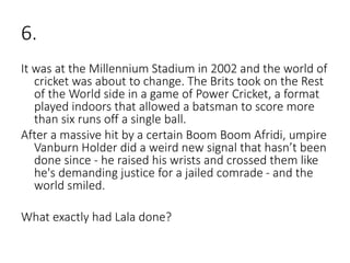 6.
It was at the Millennium Stadium in 2002 and the world of
cricket was about to change. The Brits took on the Rest
of the World side in a game of Power Cricket, a format
played indoors that allowed a batsman to score more
than six runs off a single ball.
After a massive hit by a certain Boom Boom Afridi, umpire
Vanburn Holder did a weird new signal that hasn’t been
done since - he raised his wrists and crossed them like
he's demanding justice for a jailed comrade - and the
world smiled.
What exactly had Lala done?
 