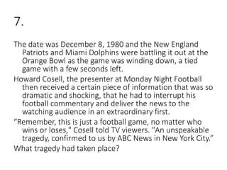 7.
The date was December 8, 1980 and the New England
Patriots and Miami Dolphins were battling it out at the
Orange Bowl as the game was winding down, a tied
game with a few seconds left.
Howard Cosell, the presenter at Monday Night Football
then received a certain piece of information that was so
dramatic and shocking, that he had to interrupt his
football commentary and deliver the news to the
watching audience in an extraordinary first.
“Remember, this is just a football game, no matter who
wins or loses," Cosell told TV viewers. "An unspeakable
tragedy, confirmed to us by ABC News in New York City.”
What tragedy had taken place?
 