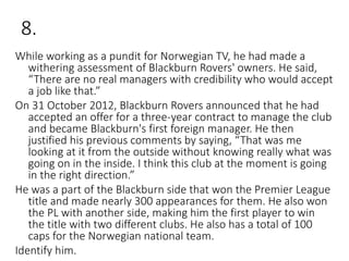 8.
While working as a pundit for Norwegian TV, he had made a
withering assessment of Blackburn Rovers' owners. He said,
“There are no real managers with credibility who would accept
a job like that.”
On 31 October 2012, Blackburn Rovers announced that he had
accepted an offer for a three-year contract to manage the club
and became Blackburn's first foreign manager. He then
justified his previous comments by saying, “That was me
looking at it from the outside without knowing really what was
going on in the inside. I think this club at the moment is going
in the right direction.”
He was a part of the Blackburn side that won the Premier League
title and made nearly 300 appearances for them. He also won
the PL with another side, making him the first player to win
the title with two different clubs. He also has a total of 100
caps for the Norwegian national team.
Identify him.
 