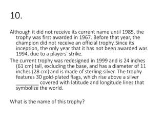 10.
Although it did not receive its current name until 1985, the
trophy was first awarded in 1967. Before that year, the
champion did not receive an official trophy.Since its
inception, the only year that it has not been awarded was
1994, due to a players' strike.
The current trophy was redesigned in 1999 and is 24 inches
(61 cm) tall, excluding the base, and has a diameter of 11
inches (28 cm) and is made of sterling silver. The trophy
features 30 gold-plated flags, which rise above a silver
________ covered with latitude and longitude lines that
symbolize the world.
What is the name of this trophy?
 