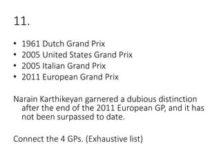 11.
• 1961 Dutch Grand Prix
• 2005 United States Grand Prix
• 2005 Italian Grand Prix
• 2011 European Grand Prix
Narain Karthikeyan garnered a dubious distinction
after the end of the 2011 European GP, and it has
not been surpassed to date.
Connect the 4 GPs. (Exhaustive list)
 