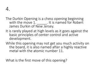 4.
The Durkin Opening is a chess opening beginning
with the move 1. _____. It is named for Robert
James Durkin of New Jersey.
It is rarely played at high levels as it goes against the
basic principles of center control and active
development.
While this opening may not get you much activity on
the board, it is also named after a highly reactive
metal with the atomic number 11.
What is the first move of this opening?
 