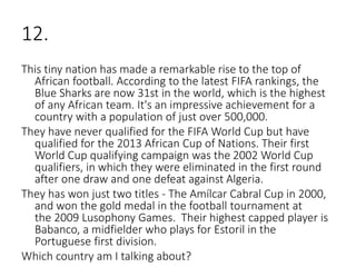 12.
This tiny nation has made a remarkable rise to the top of
African football. According to the latest FIFA rankings, the
Blue Sharks are now 31st in the world, which is the highest
of any African team. It's an impressive achievement for a
country with a population of just over 500,000.
They have never qualified for the FIFA World Cup but have
qualified for the 2013 African Cup of Nations. Their first
World Cup qualifying campaign was the 2002 World Cup
qualifiers, in which they were eliminated in the first round
after one draw and one defeat against Algeria.
They has won just two titles - The Amílcar Cabral Cup in 2000,
and won the gold medal in the football tournament at
the 2009 Lusophony Games. Their highest capped player is
Babanco, a midfielder who plays for Estoril in the
Portuguese first division.
Which country am I talking about?
 