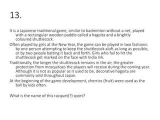 13.
It is a Japanese traditional game, similar to badminton without a net, played
with a rectangular wooden paddle called a hagoita and a brightly
coloured shuttlecock.
Often played by girls at the New Year, the game can be played in two fashions:
by one person attempting to keep the shuttlecock aloft as long as possible,
or by two people batting it back and forth. Girls who fail to hit the
shuttlecock get marked on the face with India Ink.
Traditionally, the longer the shuttlecock remains in the air, the greater
protection from mosquitoes the players will receive during the coming year.
Although it is not as popular as it used to be, decorative hagoita are
commonly sold throughout Japan.
At the beginning of the game development, cherries (fruit) were used as the
ball by kids often.
What is the name of this racquet(?) sport?
 