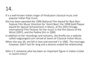 14.
X is a well-known Indian singer of Hindustani classical music and
popular Indian Pop music.
She has been awarded the 1996 National Film Award for Best Non-
Feature Film Music Direction for 'Amrit Beej‘, the 1998 Gold Plaque
Award for Special Achievement in Music, at the 34th Chicago
International Film Festival, for her music in the film Dance of the
Wind (1997), and the Padma Shri in 2000.
In addition to her recordings and concerts, she briefly ran a website
called raagsangeet.com aimed at lovers of Classical Indian Music.
When she was 20, she fell in love and married Y in 1982. The marriage,
however, didn't last for long and a divorce ended the relationship.
Who is Y, someone who has been an important figure in Indian cricket
in recent times?
 
