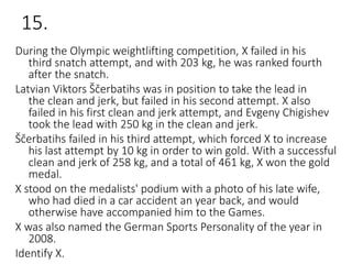 15.
During the Olympic weightlifting competition, X failed in his
third snatch attempt, and with 203 kg, he was ranked fourth
after the snatch.
Latvian Viktors Ščerbatihs was in position to take the lead in
the clean and jerk, but failed in his second attempt. X also
failed in his first clean and jerk attempt, and Evgeny Chigishev
took the lead with 250 kg in the clean and jerk.
Ščerbatihs failed in his third attempt, which forced X to increase
his last attempt by 10 kg in order to win gold. With a successful
clean and jerk of 258 kg, and a total of 461 kg, X won the gold
medal.
X stood on the medalists' podium with a photo of his late wife,
who had died in a car accident an year back, and would
otherwise have accompanied him to the Games.
X was also named the German Sports Personality of the year in
2008.
Identify X.
 
