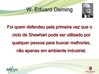 W. Eduard Deming
Foi quem defendeu pela primeira vez que o
ciclo de Shewhart pode ser utilizado por
qualquer pessoa para buscar melhorias,
não apenas em ambiente industrial.

 