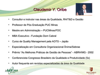 Claudemir Y. Oribe
•
•

Professor de Pós-Graduação PUC Minas

•

Mestre em Administração – PUCMinas/FDC

•

MBA Executivo - Fundação Dom Cabral

•

Curso de Quality Management pela AOTS – Japão

•

Especialização em Consultoria Organizacional Ânima/Sebrae

•

Prêmio “As Melhores Práticas de Gestão de Pessoas” - ABRH/MG - 2002

•

Conferencista Congresso Brasileiro da Qualidade e Produtividade (5x)

•
2

Consultor e instrutor nas áreas da Qualidade, RH/T&D e Gestão

Autor frequente em revistas especializadas da área da Qualidade

 