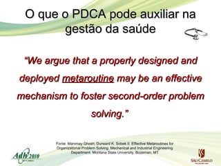 O que o PDCA pode auxiliar na
gestão da saúde
“We argue that a properly designed and
deployed metaroutine may be an effective
mechanism to foster second-order problem
solving.”
Fonte: Manimay Ghosh; Durward K. Sobek II. Effective Metaroutines for
Organizational Problem Solving. Mechanical and Industrial Engineering
Department. Montana State University, Bozeman, MT

 