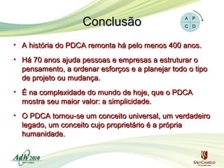 Conclusão
• A história do PDCA remonta há pelo menos 400 anos.
• Há 70 anos ajuda pessoas e empresas a estruturar o
pensamento, a ordenar esforços e a planejar todo o tipo
de projeto ou mudança.
• É na complexidade do mundo de hoje, que o PDCA
mostra seu maior valor: a simplicidade.
• O PDCA tornou-se um conceito universal, um verdadeiro
legado, um conceito cujo proprietário é a própria
humanidade.

 
