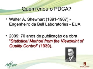 Quem criou o PDCA?
• Walter A. Shewhart (1891-1967) Engenheiro da Bell Laboratories - EUA
• 2009: 70 anos de publicação da obra
“Statistical Method from the Viewpoint of
Quality Control” (1939).

 