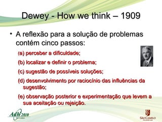 Dewey - How we think – 1909
• A reflexão para a solução de problemas
contém cinco passos:
(a) perceber a dificuldade;

(b) localizar e definir o problema;
(c) sugestão de possíveis soluções;
(d) desenvolvimento por raciocínio das influências da
sugestão;
(e) observação posterior e experimentação que levem a
sua aceitação ou rejeição.

 