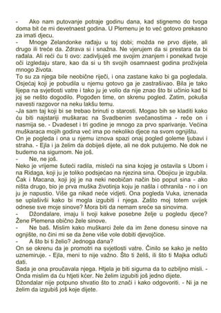 - Ako nam putovanje potraje godinu dana, kad stignemo do tvoga
doma bit će mi devetnaest godina. U Plemenu je to već gotovo prekasno
za imati djecu.
- Mnoge Zelandonke rađaju u toj dobi; možda ne prvo dijete, ali
drugo ili treće da. Zdrava si i snažna. Ne vjerujem da si prestara da bi
rađala. Ali reći ću ti ovo: zadivljuješ me svojim znanjem i ponekad tvoje
oči izgledaju stare, kao da si u tih svojih osamnaest godina proživjela
mnogo života.
To su za njega bile neobične riječi, i ona zastane kako bi ga pogledala.
Osjećaj koji je pobudila u njemu gotovo ga je zastrašivao. Bila je tako
lijepa na svjetlosti vatre i tako ju je volio da nije znao što bi učinio kad bi
joj se nešto dogodilo. Pogođen time, on skrenu pogled. Zatim, pokuša
navesti razgovor na neku lakšu temu.
-Ja sam taj koji bi se trebao brinuti o starosti. Mogao bih se kladiti kako
ću biti najstariji muškarac na Svadbenim svečanostima - reče on i
nasmija se. - Dvadeset i tri godine je mnogo za prvo sparivanje. Većina
muškaraca mojih godina već ima po nekoliko djece na svom ognjištu.
On je pogleda i ona u njemu iznova spazi onaj pogled goleme ljubavi i
straha. - Ejla i ja želim da dobiješ dijete, ali ne dok putujemo. Ne dok ne
budemo na sigurnom. Ne još.
- Ne, ne još.
Neko je vrijeme šuteći radila, misleći na sina kojeg je ostavila s Ubom i
na Ridaga, koji ju je toliko podsjećao na njezina sina. Obojicu je izgubila.
Čak i Macana, koji joj je na neki neobičan način bio poput sina - ako
ništa drugo, bio je prva muška životinja koju je našla i othranila - no i on
ju je napustio. Više ga nikad neće vidjeti. Ona pogleda Vuka, iznenada
se uplašivši kako bi mogla izgubiti i njega. Zašto moj totem uvijek
odnese sve moje sinove? Mora biti da nemam sreće sa sinovima.
- Džondalare, imaju li tvoji kakve posebne želje u pogledu djece?
Žene Plemena obično žele sinove.
- Ne baš. Mislim kako muškarci žele da im žene donesu sinove na
ognjište, no čini mi se da žene više vole dobiti djevojčice.
- A što bi ti želio? Jednoga dana?
On se okrenu da je promotri na svjetlosti vatre. Činilo se kako je nešto
uznemiruje. - Ejla, meni to nije važno. Što ti želiš, ili što ti Majka odluči
dati.
Sada je ona proučavala njega. Htjela je biti sigurna da to ozbiljno misli. -
Onda mislim da ću htjeti kćer. Ne želim izgubiti još jedno dijete.
Džondalar nije potpuno shvatio što to znači i kako odgovoriti. - Ni ja ne
želim da izgubiš još koje dijete.
 