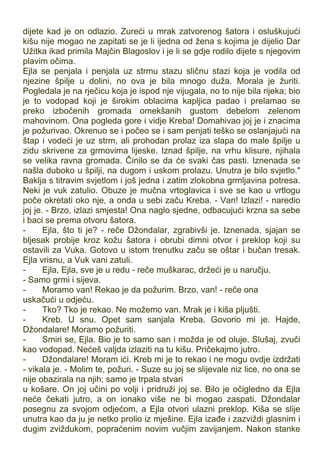 dijete kad je on odlazio. Zureći u mrak zatvorenog šatora i osluškujući
kišu nije mogao ne zapitati se je li ijedna od žena s kojima je dijelio Dar
Užitka ikad primila Majčin Blagoslov i je li se gdje rodilo dijete s njegovim
plavim očima.
Ejla se penjala i penjala uz strmu stazu sličnu stazi koja je vodila od
njezine špilje u dolini, no ova je bila mnogo duža. Morala je žuriti.
Pogledala je na rječicu koja je ispod nje vijugala, no to nije bila rijeka; bio
je to vodopad koji je širokim oblacima kapljica padao i prelamao se
preko izbočenih gromada omekšanih gustom debelom zelenom
mahovinom. Ona pogleda gore i vidje Kreba! Domahivao joj je i znacima
je požurivao. Okrenuo se i počeo se i sam penjati teško se oslanjajući na
štap i vodeći je uz strm, ali prohodan prolaz iza slapa do male špilje u
zidu skrivene za grmovima lijeske. Iznad špilje, na vrhu klisure, njihala
se velika ravna gromada. Činilo se da će svaki čas pasti. Iznenada se
našla duboko u špilji, na dugom i uskom prolazu. Unutra je bilo svjetlo."
Baklja s titravim svjetlom i još jedna i zatim zlokobna grmljavina potresa.
Neki je vuk zatulio. Obuze je mučna vrtoglavica i sve se kao u vrtlogu
poče okretati oko nje, a onda u sebi začu Kreba. - Van! Izlazi! - naredio
joj je. - Brzo, izlazi smjesta! Ona naglo sjedne, odbacujući krzna sa sebe
i baci se prema otvoru šatora.
- Ejla, što ti je? - reče Džondalar, zgrabivši je. Iznenada, sjajan se
bljesak probije kroz kožu šatora i obrubi dimni otvor i preklop koji su
ostavili za Vuka. Gotovo u istom trenutku začu se oštar i bučan tresak.
Ejla vrisnu, a Vuk vani zatuli.
- Ejla, Ejla, sve je u redu - reče muškarac, držeći je u naručju.
- Samo grmi i sijeva.
- Moramo van! Rekao je da požurim. Brzo, van! - reče ona
uskačući u odjeću.
- Tko? Tko je rekao. Ne možemo van. Mrak je i kiša pljušti.
- Kreb. U snu. Opet sam sanjala Kreba. Govorio mi je. Hajde,
Džondalare! Moramo požuriti.
- Smiri se, Ejla. Bio je to samo san i možda je od oluje. Slušaj, zvuči
kao vodopad. Nećeš valjda izlaziti na tu kišu. Pričekajmo jutro.
- Džondalare! Moram ići. Kreb mi je to rekao i ne mogu ovdje izdržati
- vikala je. - Molim te, požuri. - Suze su joj se slijevale niz lice, no ona se
nije obazirala na njih; samo je trpala stvari
u košare. On joj učini po volji i pridruži joj se. Bilo je očigledno da Ejla
neće čekati jutro, a on ionako više ne bi mogao zaspati. Džondalar
posegnu za svojom odjećom, a Ejla otvori ulazni preklop. Kiša se slije
unutra kao da ju je netko prolio iz mješine. Ejla izađe i zazviždi glasnim i
dugim zviždukom, popraćenim novim vučjim zavijanjem. Nakon stanke
 